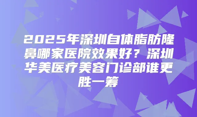 2025年深圳自体脂肪隆鼻哪家医院效果好？深圳华美医疗美容门诊部谁更胜一筹