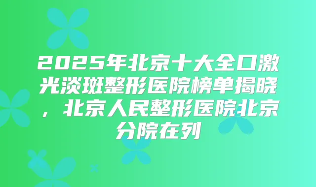 2025年北京十大全口激光淡斑整形医院榜单揭晓，北京人民整形医院北京分院在列
