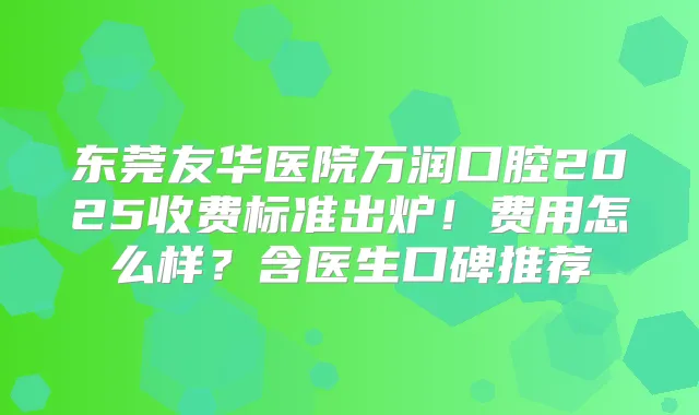 东莞友华医院万润口腔2025收费标准出炉！费用怎么样？含医生口碑推荐