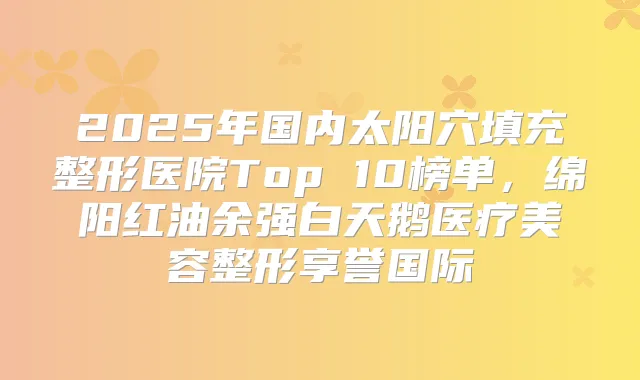 2025年国内太阳穴填充整形医院Top 10榜单，绵阳红油余强白天鹅医疗美容整形享誉国际