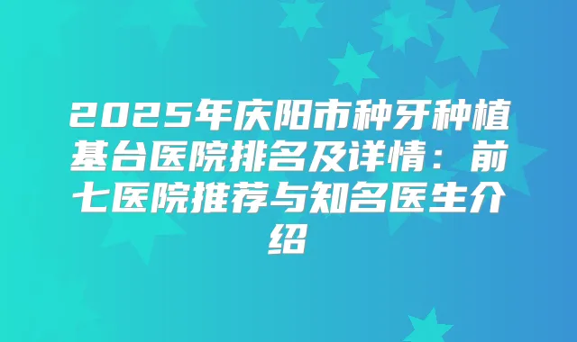2025年庆阳市种牙种植基台医院排名及详情：前七医院推荐与知名医生介绍