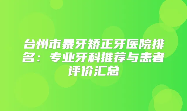 台州市暴牙矫正牙医院排名：专业牙科推荐与患者评价汇总