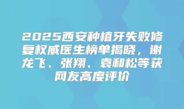 2025西安种植牙失败修复医生榜单揭晓，谢龙飞、张翔、袁和松等获网友高度评价
