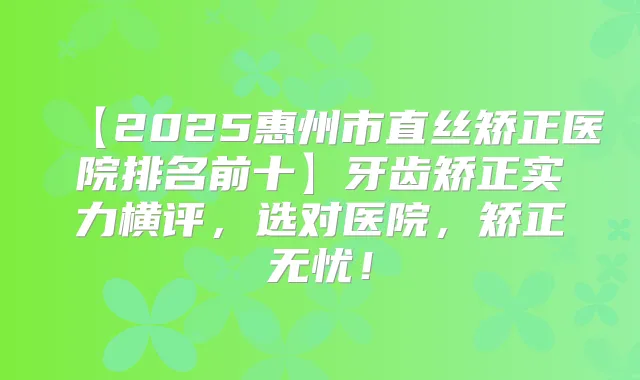 【2025惠州市直丝矫正医院排名前十】牙齿矫正实力横评,选对医院,矫正无忧!