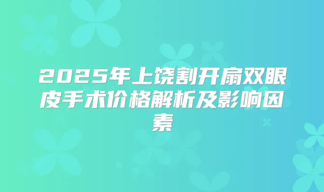 2025年上饶割开扇双眼皮手术价格解析及影响因素