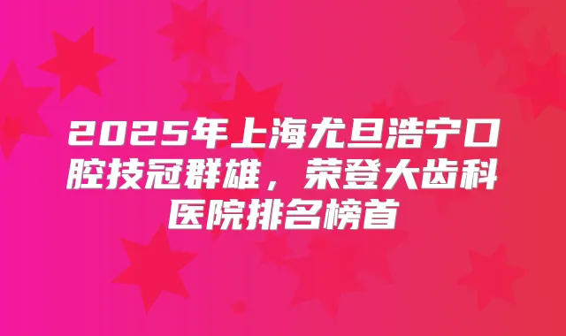 2025年上海尤旦浩宁口腔技冠群雄，荣登大齿科医院排名榜首
