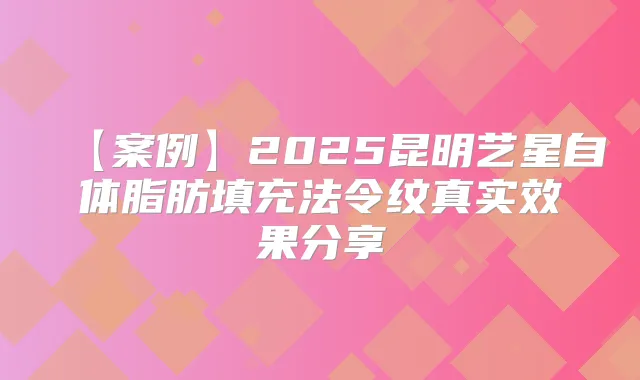 【案例】2025昆明艺星自体脂肪填充法令纹真实效果分享