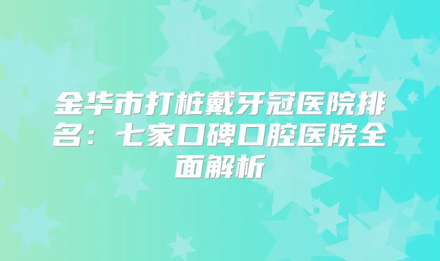 金华市打桩戴牙冠医院排名：七家口碑口腔医院全面解析