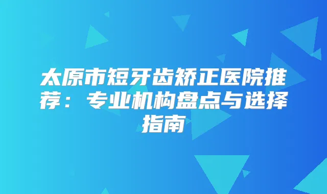 太原市短牙齿矫正医院推荐：专业机构盘点与选择指南