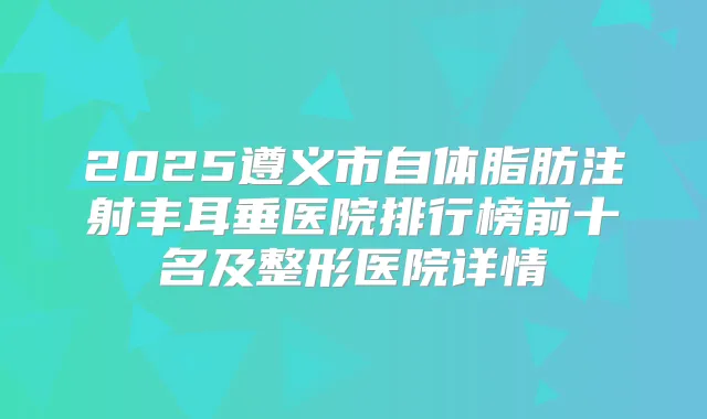 2025遵义市自体脂肪注射丰耳垂医院排行榜前十名及整形医院详情