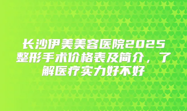 长沙伊美美容医院2025整形手术价格表及简介，了解医疗实力好不好