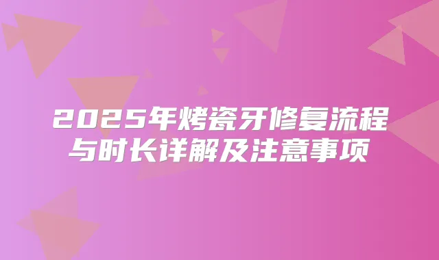 2025年烤瓷牙修复流程与时长详解及注意事项