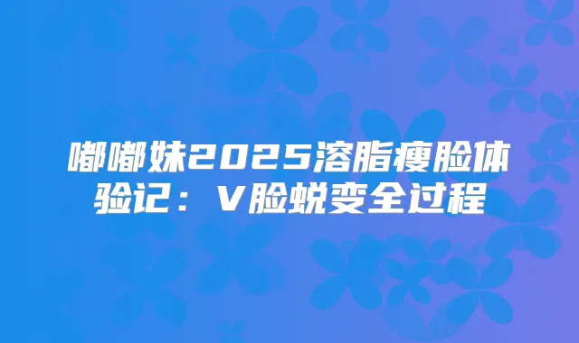 嘟嘟妹2025溶脂瘦脸体验记：V脸蜕变全过程