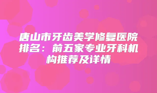 唐山市牙齿美学修复医院排名:前五家专业牙科机构推荐及详情