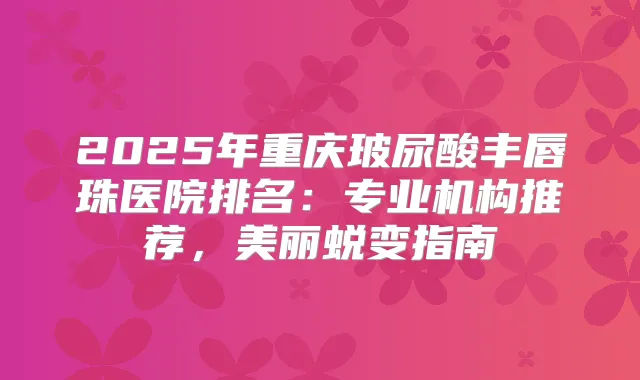 2025年重庆玻尿酸丰唇珠医院排名：专业机构推荐，美丽蜕变指南