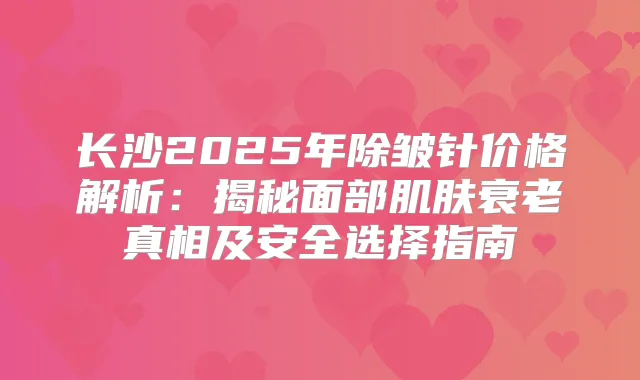 长沙2025年除皱针价格解析：揭秘面部肌肤衰老真相及安全选择指南