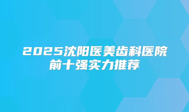 2025沈阳医美齿科医院前十强实力推荐