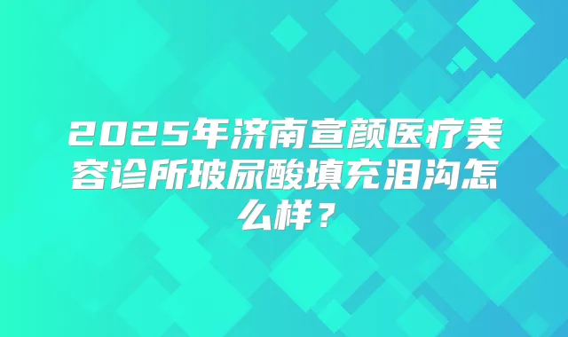 2025年济南宣颜医疗美容诊所玻尿酸填充泪沟怎么样？