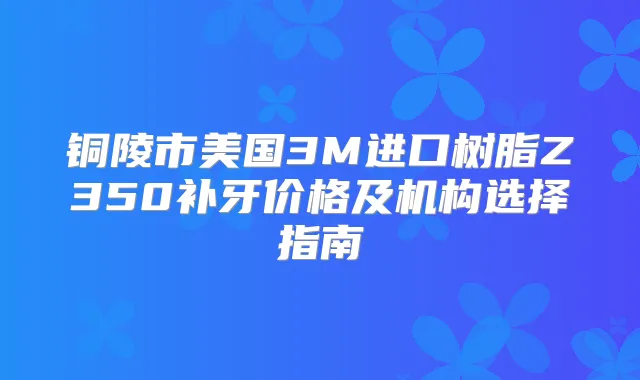 铜陵市美国3M进口树脂Z350补牙价格及机构选择指南