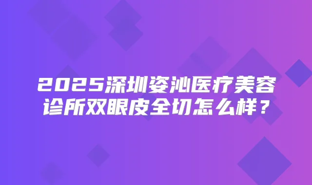 2025深圳姿沁医疗美容诊所双眼皮全切怎么样？