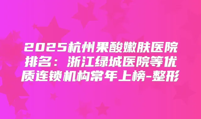 2025杭州果酸嫩肤医院排名：浙江绿城医院等优质连锁机构常年上榜-整形