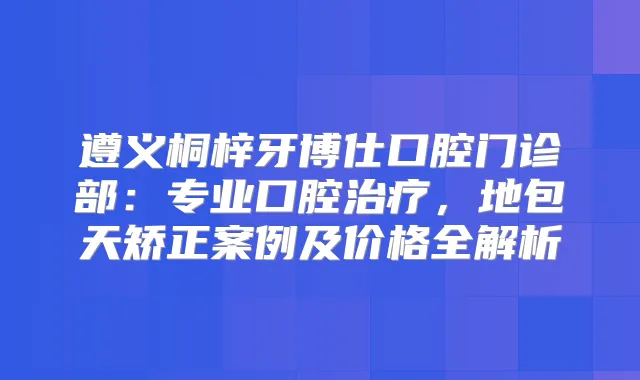 遵义桐梓牙博仕口腔门诊部：专业口腔，地包天矫正案例及价格全解析