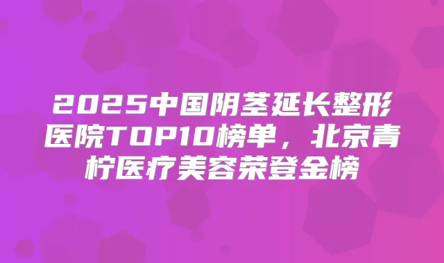 2025中国阴茎延长整形医院TOP10榜单，北京青柠医疗美容荣登金榜