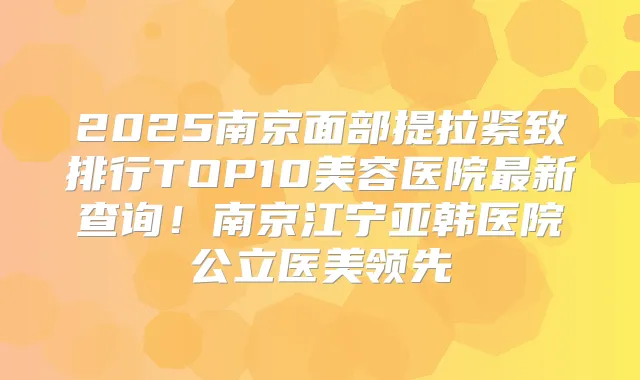 2025南京面部提拉紧致排行TOP10美容医院新查询!南京江宁亚韩医院公立医美领先