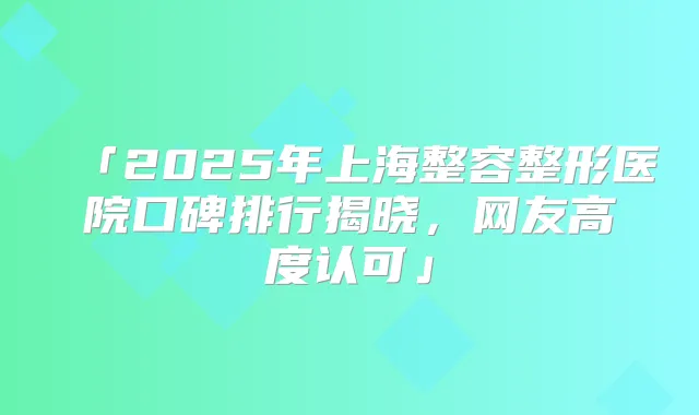 「2025年上海整容整形医院口碑排行揭晓，网友高度认可」