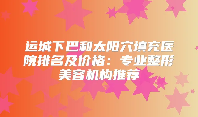 运城下巴和太阳穴填充医院排名及价格:专业整形美容机构推荐