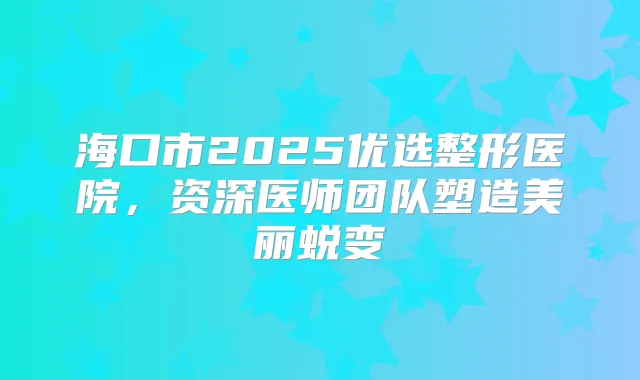 海口市2025优选整形医院，资深医师团队塑造美丽蜕变