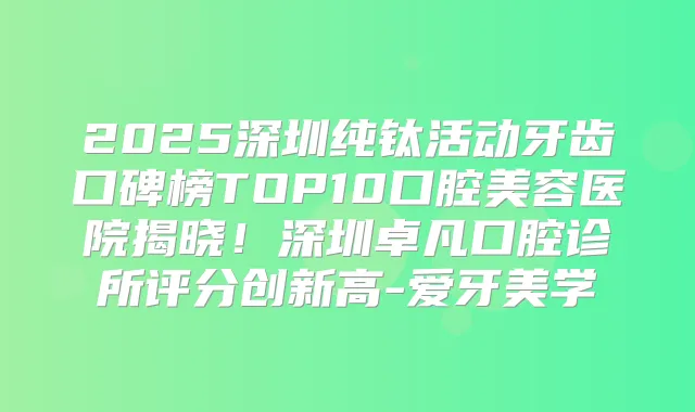 2025深圳纯钛活动牙齿口碑榜TOP10口腔美容医院揭晓！深圳卓凡口腔诊所评分创新高-爱牙美学