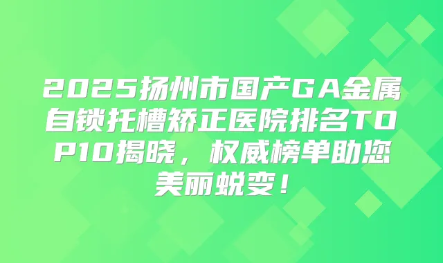 2025扬州市国产GA金属自锁托槽矫正医院排名TOP10揭晓，榜单助您美丽蜕变！