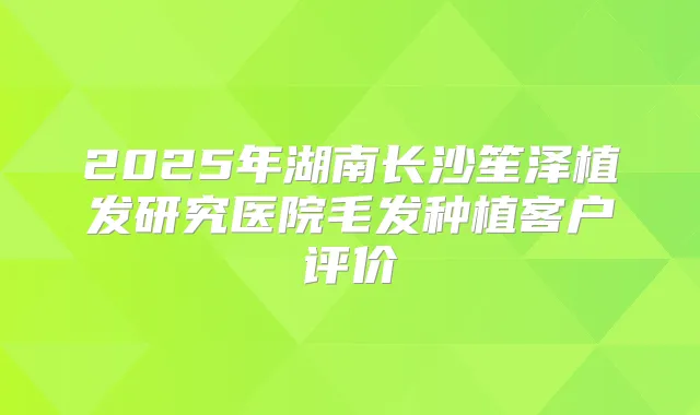 2025年湖南长沙笙泽植发研究医院毛发种植客户评价