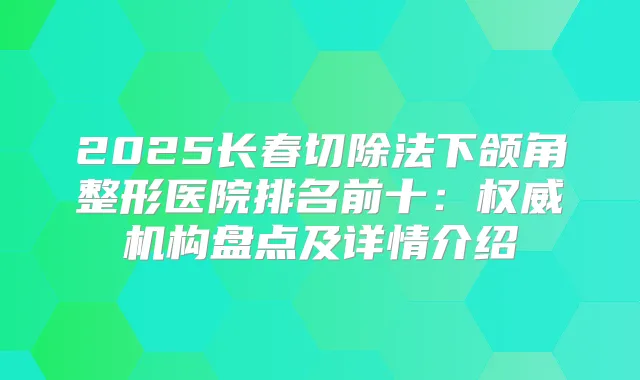 2025长春切除法下颌角整形医院排名前十：机构盘点及详情介绍