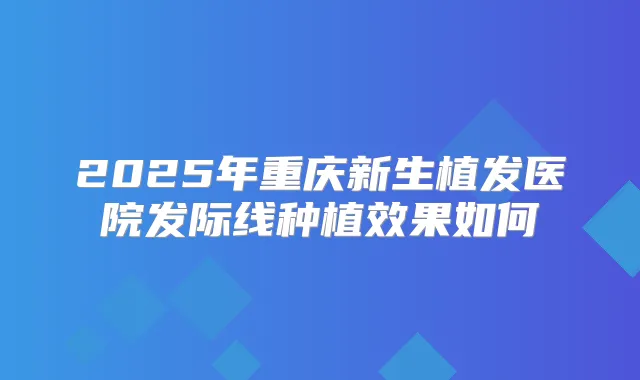2025年重庆新生植发医院发际线种植效果如何
