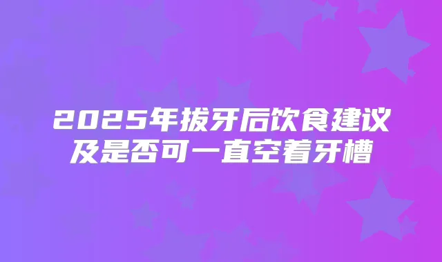 2025年拔牙后饮食建议及是否可一直空着牙槽