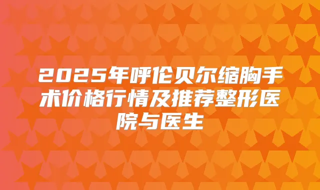 2025年呼伦贝尔缩胸手术价格行情及推荐整形医院与医生