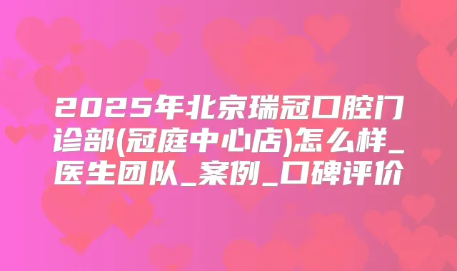 2025年北京瑞冠口腔门诊部(冠庭中心店)怎么样_医生团队_案例_口碑评价