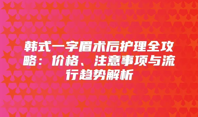 韩式一字眉术后护理全攻略:价格、注意事项与流行趋势解析