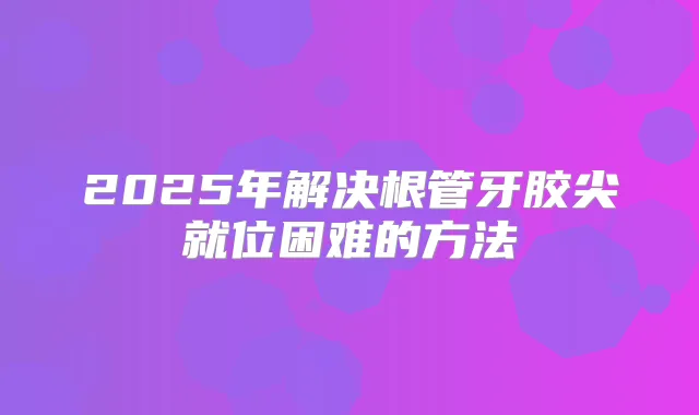 2025年解决根管牙胶尖就位困难的方法