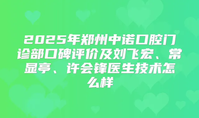 2025年郑州中诺口腔门诊部口碑评价及刘飞宏、常显亭、许会锋医生技术怎么样