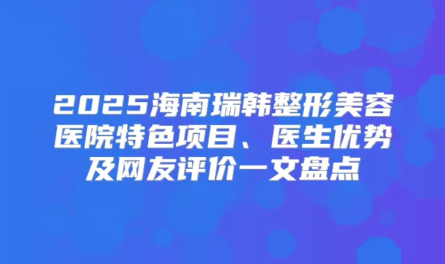 2025海南瑞韩整形美容医院特色项目、医生优势及网友评价一文盘点