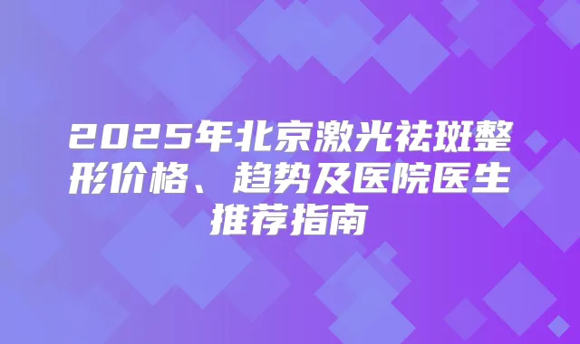 2025年北京激光祛斑整形价格、趋势及医院医生推荐指南
