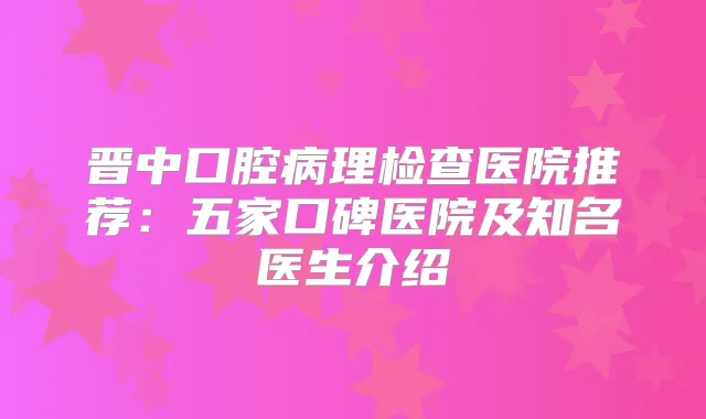 晋中口腔病理检查医院推荐：五家口碑医院及知名医生介绍
