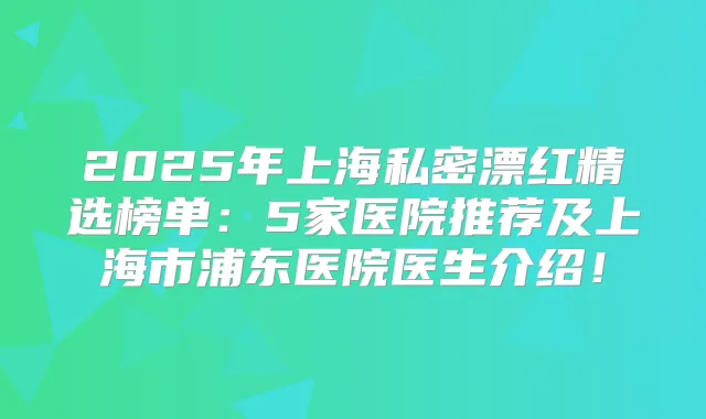 2025年上海私密漂红精选榜单：5家医院推荐及上海市浦东医院医生介绍！