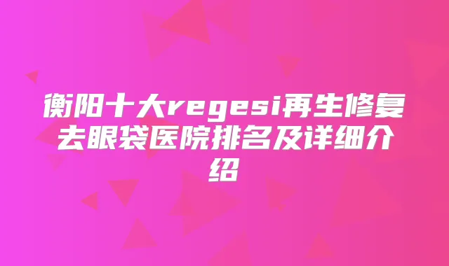 衡阳十大regesi再生修复去眼袋医院排名及详细介绍