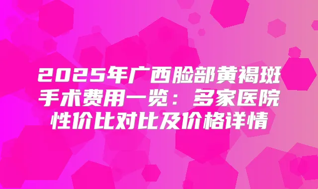 2025年广西脸部黄褐斑手术费用一览：多家医院性价比对比及价格详情