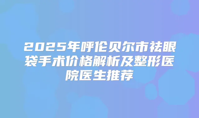 2025年呼伦贝尔市祛眼袋手术价格解析及整形医院医生推荐