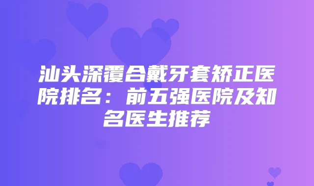 汕头深覆合戴牙套矫正医院排名：前五强医院及知名医生推荐